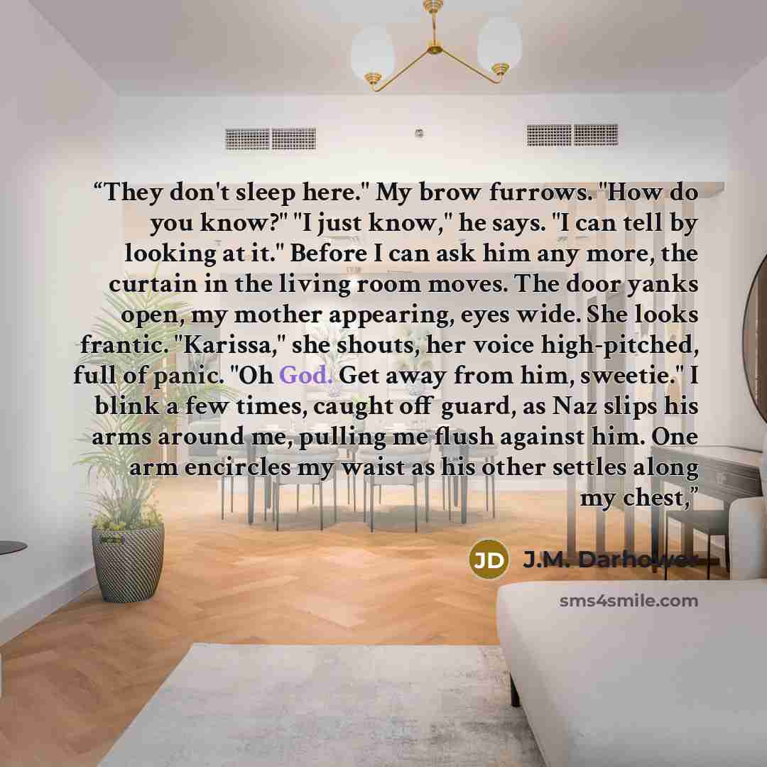 “They don't sleep here." My brow furrows. "How do you know?" "I just know," he says. "I can tell by looking at it." Before I can ask him any more, the curtain in the living room moves. The door yanks open, my mother appearing, eyes wide. She looks frantic. "Karissa," she shouts, her voice…” quote by J.M. Darhower