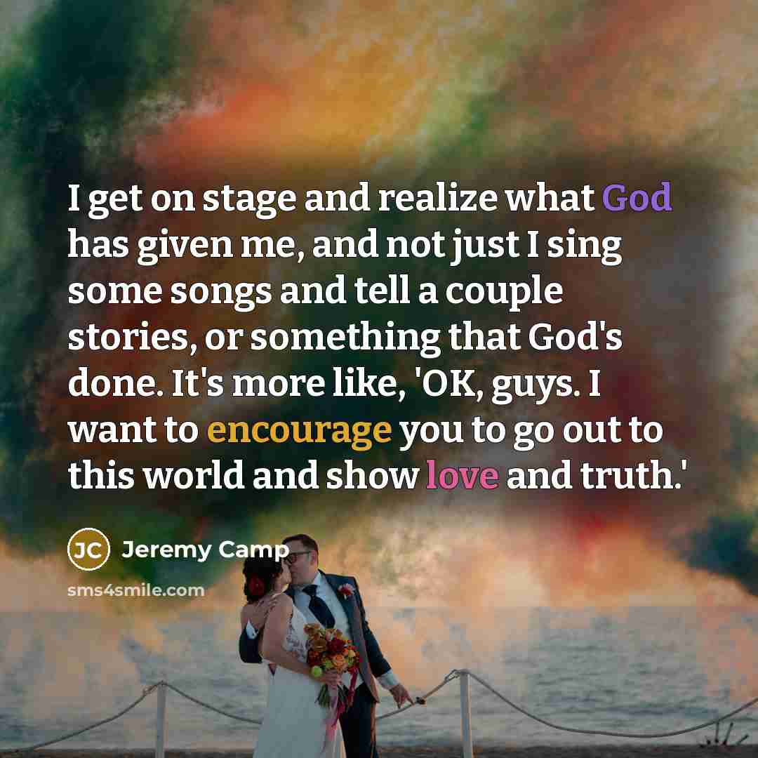 “I get on stage and realize what God has given me, and not just I sing some songs and tell a couple stories, or something that God's done. It's more like, 'OK, guys. I want to encourage you to go out to this world and show love and truth.'” quote by Jeremy Camp