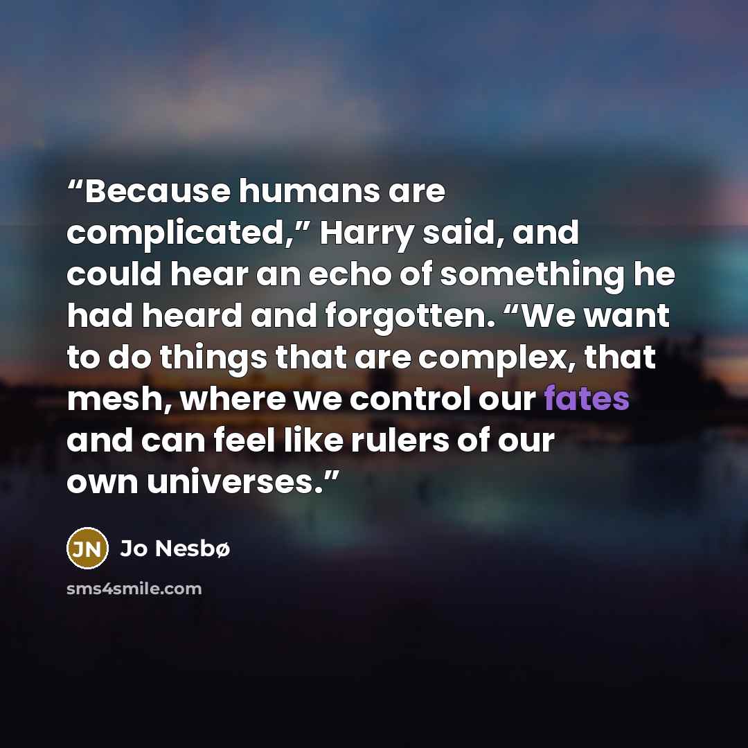 “Because humans are complicated,” Harry said, and could hear an echo of something he had heard and forgotten. “We want to do things that are complex, that mesh, where we control our fates and can feel like rulers of our own universes.” quote by Jo Nesbø