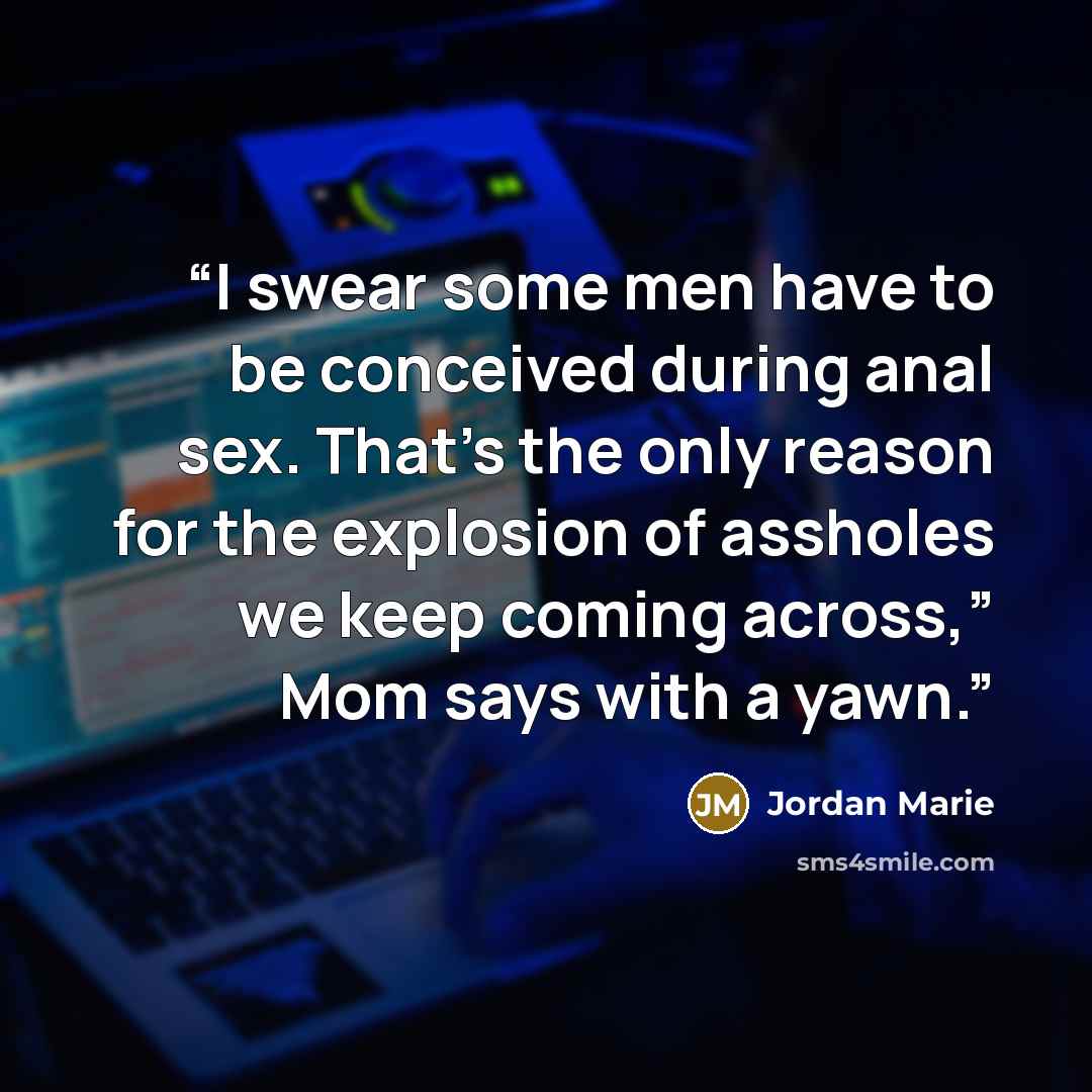 “I swear some men have to be conceived during anal sex. That’s the only reason for the explosion of assholes we keep coming across,” Mom says with a yawn.” quote by Jordan Marie