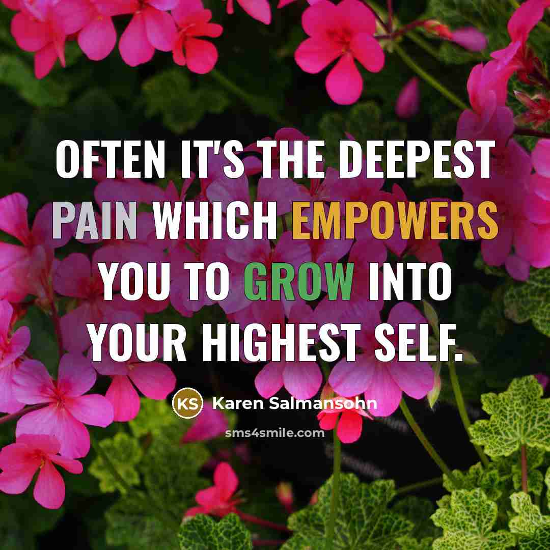“Often it's the deepest pain which empowers you to grow into your highest self.” quote by Karen Salmansohn