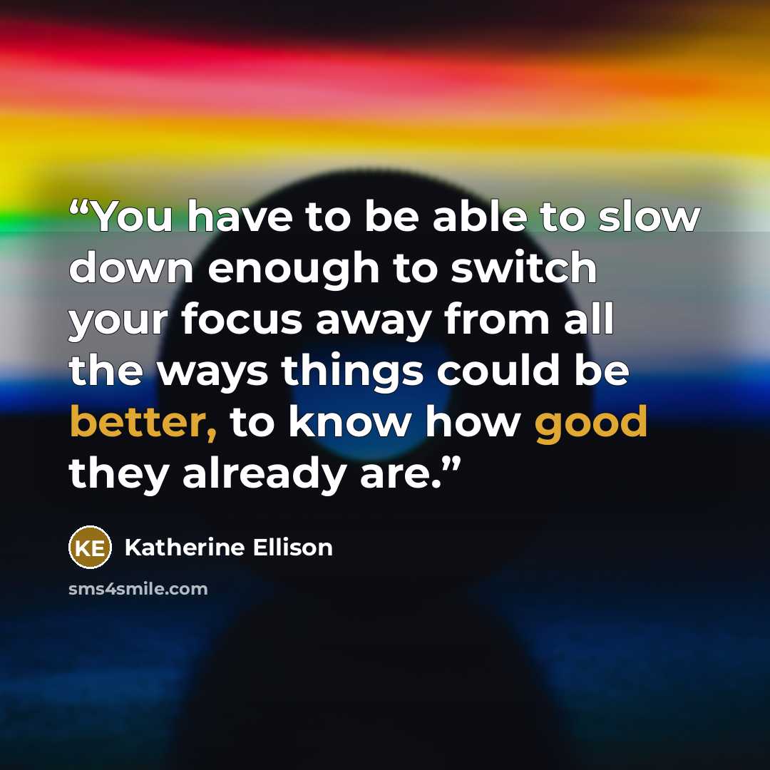 “You have to be able to slow down enough to switch your focus away from all the ways things could be better, to know how good they already are.” quote by Katherine Ellison