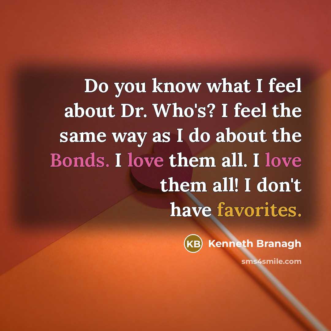 “Do you know what I feel about Dr. Who's? I feel the same way as I do about the Bonds. I love them all. I love them all! I don't have favorites.” quote by Kenneth Branagh
