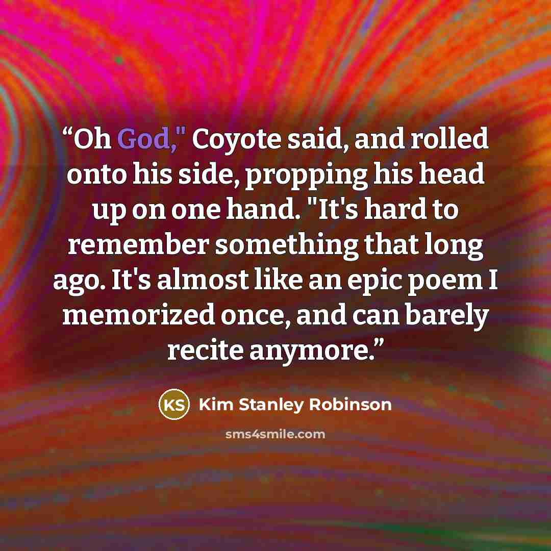 “Oh God," Coyote said, and rolled onto his side, propping his head up on one hand. "It's hard to remember something that long ago. It's almost like an epic poem I memorized once, and can barely recite anymore.” quote by Kim Stanley Robinson