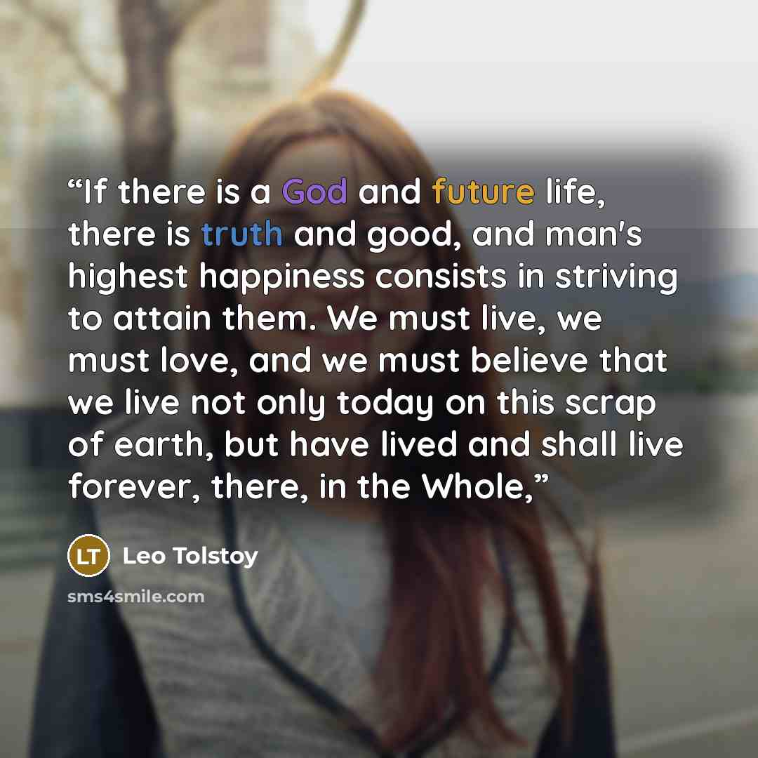 “If there is a God and future life, there is truth and good, and man's highest happiness consists in striving to attain them. We must live, we must love, and we must believe that we live not only today on this scrap of earth, but have lived and shall live forever, there, in the Whole,” quote by Leo Tolstoy