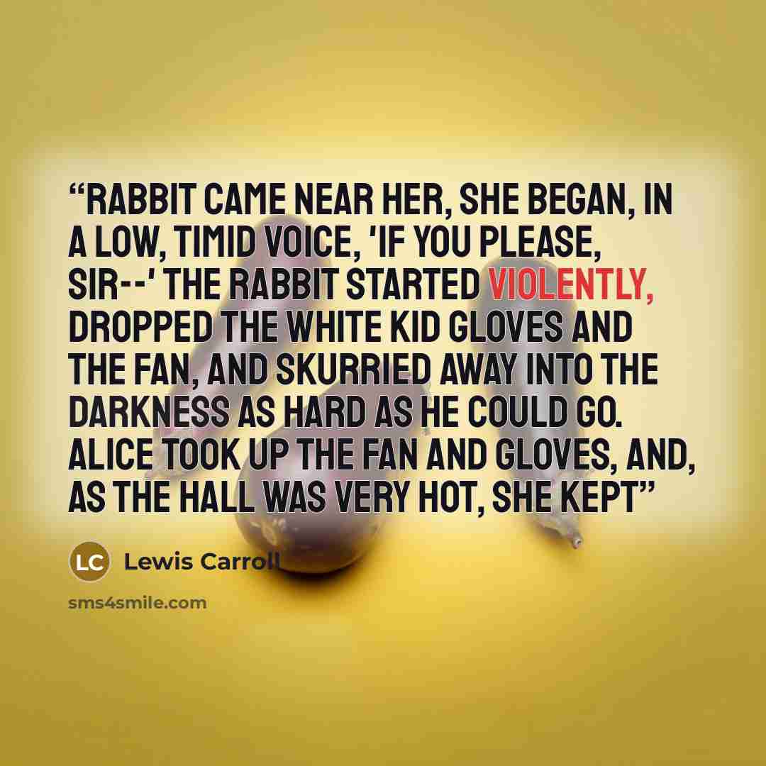 “Rabbit came near her, she began, in a low, timid voice, 'If you please, sir--' The Rabbit started violently, dropped the white kid gloves and the fan, and skurried away into the darkness as hard as he could go. Alice took up the fan and gloves, and, as the hall was very hot, she kept” quote by Lewis Carroll