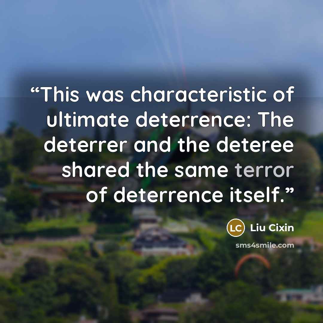 “This was characteristic of ultimate deterrence: The deterrer and the deteree shared the same terror of deterrence itself.” quote by Liu Cixin