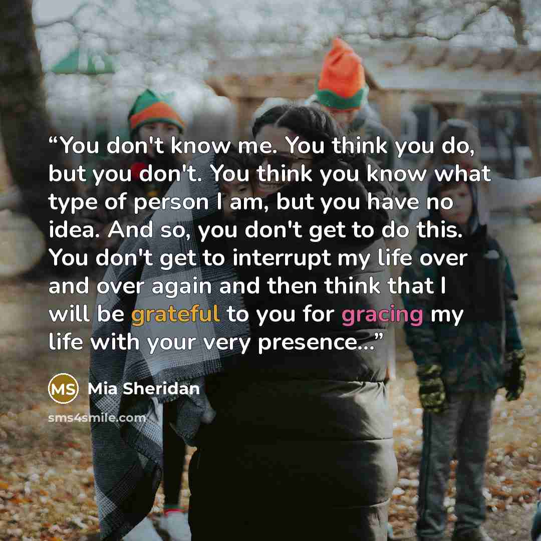 “You don't know me. You think you do, but you don't. You think you know what type of person I am, but you have no idea. And so, you don't get to do this. You don't get to interrupt my life over and over again and then think that I will be grateful to you for gracing my life with your very presence…” quote by Mia Sheridan