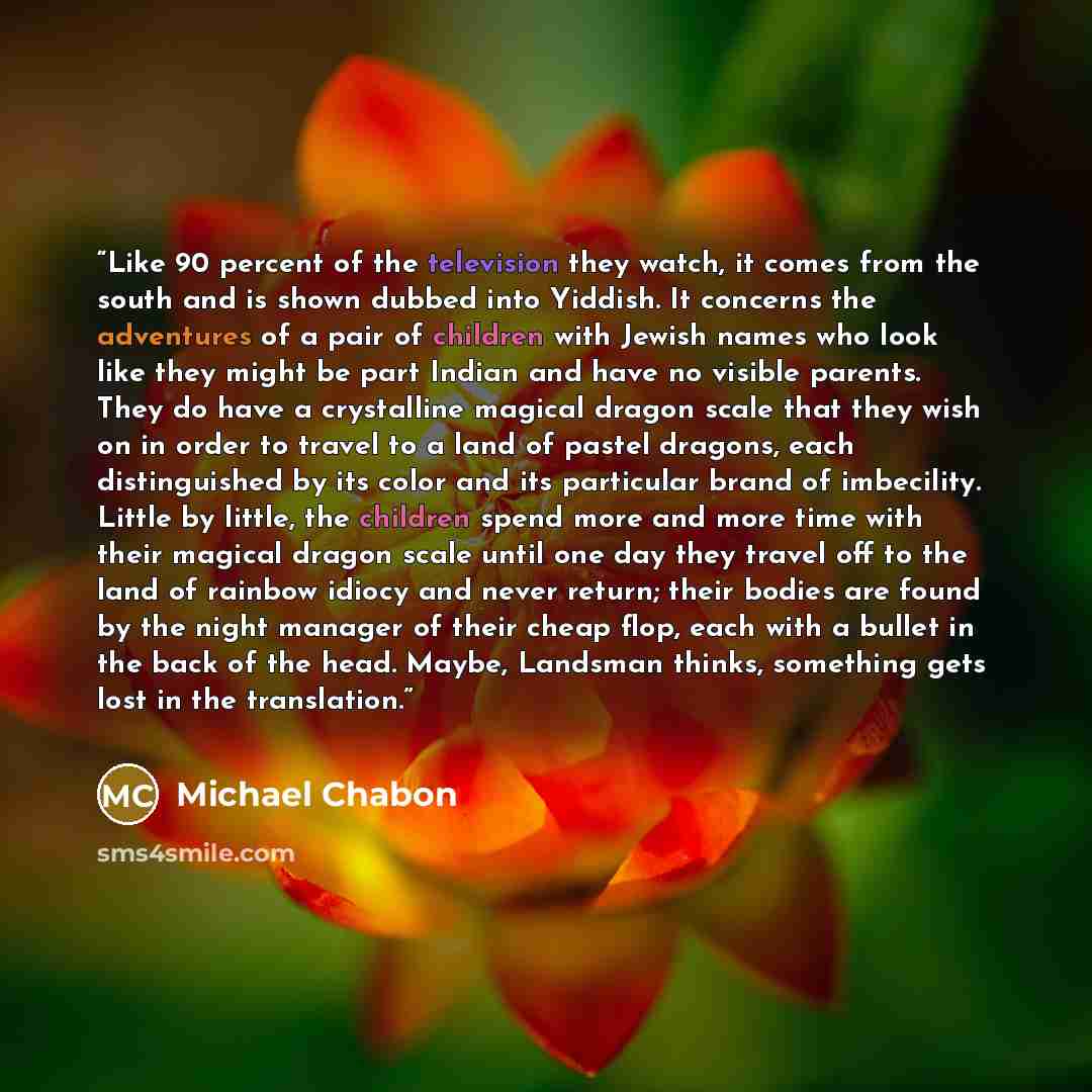 “Like 90 percent of the television they watch, it comes from the south and is shown dubbed into Yiddish. It concerns the adventures of a pair of children with Jewish names who look like they might be part Indian and have no visible parents. They do have a crystalline magical dragon scale that they…” quote by Michael Chabon