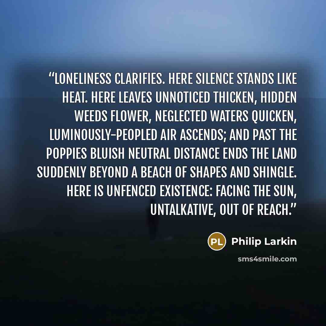 “Loneliness clarifies. Here silence stands Like heat. Here leaves unnoticed thicken, Hidden weeds flower, neglected waters quicken, Luminously-peopled air ascends; And past the poppies bluish neutral distance Ends the land suddenly beyond a beach Of shapes and shingle. Here is unfenced existence…” quote by Philip Larkin