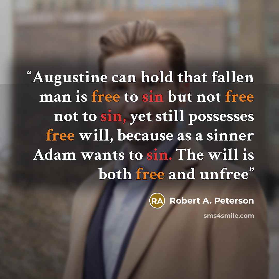 “Augustine can hold that fallen man is free to sin but not free not to sin, yet still possesses free will, because as a sinner Adam wants to sin. The will is both free and unfree” quote by Robert A. Peterson