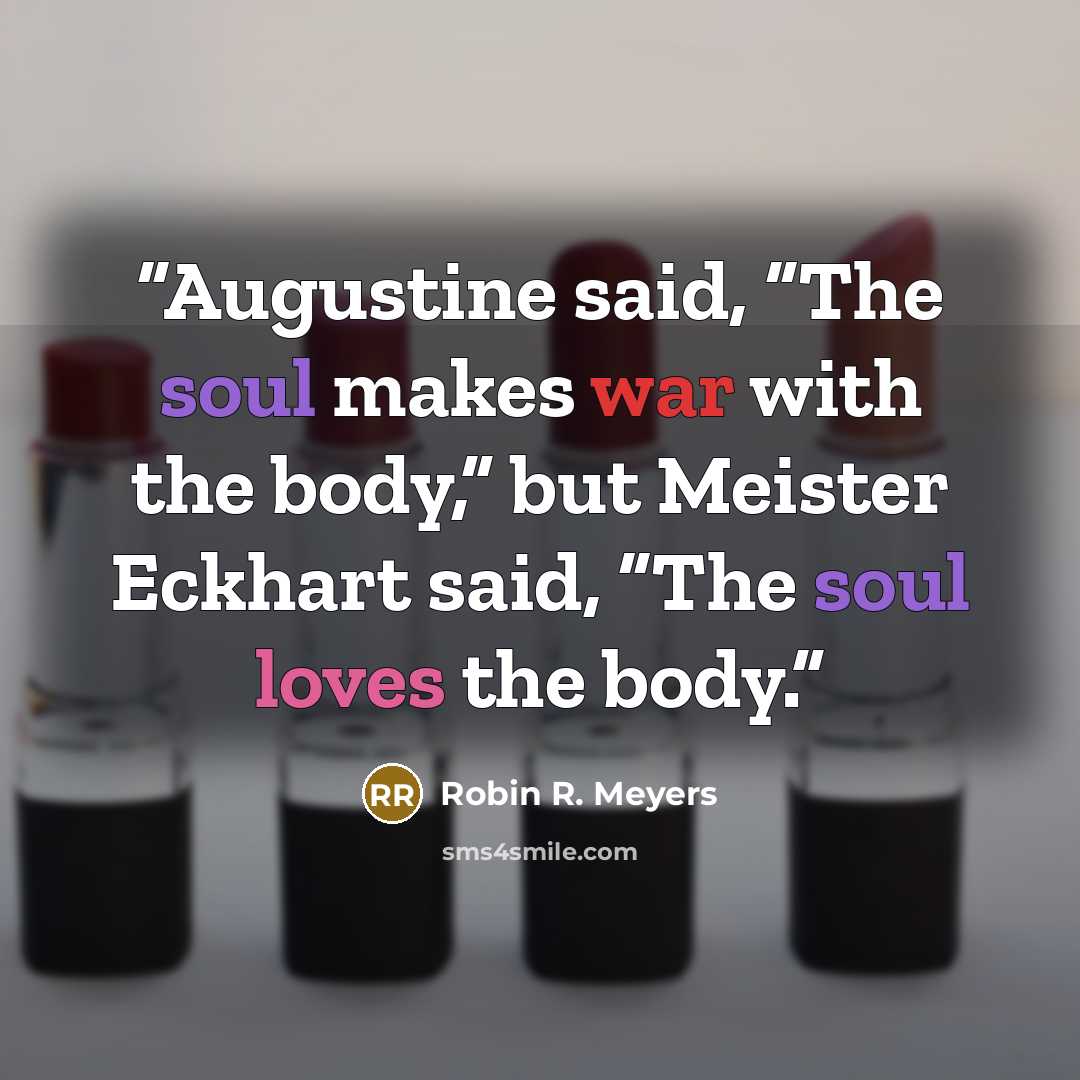 “Augustine said, “The soul makes war with the body,” but Meister Eckhart said, “The soul loves the body.” quote by Robin R. Meyers