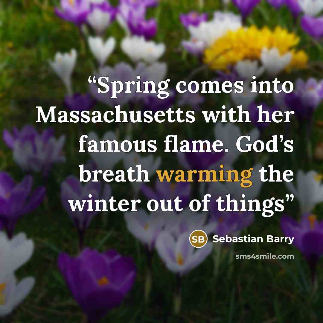 “Spring comes into Massachusetts with her famous flame. God’s breath warming the winter out of things” quote by Sebastian Barry