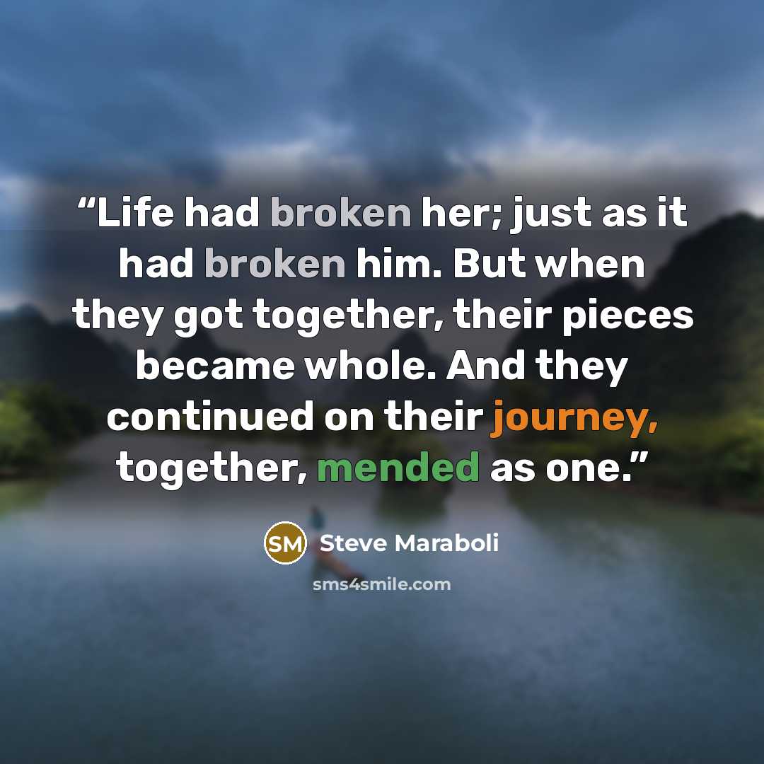 “Life had broken her; just as it had broken him. But when they got together, their pieces became whole. And they continued on their journey, together, mended as one.” quote by Steve Maraboli