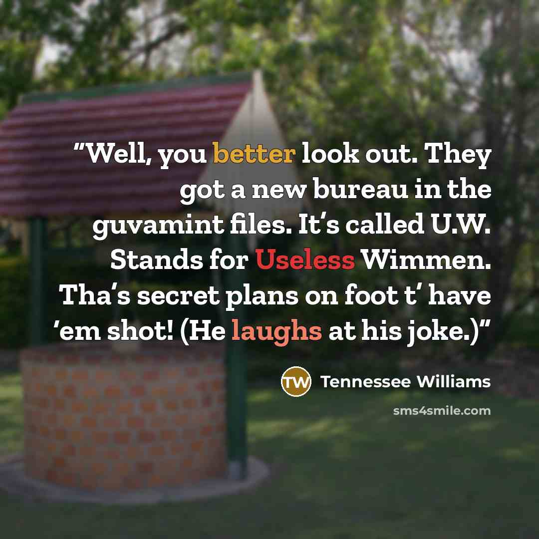 “Well, you better look out. They got a new bureau in the guvamint files. It’s called U.W. Stands for Useless Wimmen. Tha’s secret plans on foot t’ have ‘em shot! (He laughs at his joke.)” quote by Tennessee Williams