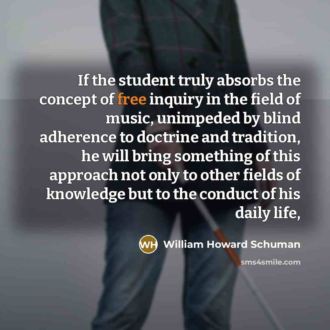 “If the student truly absorbs the concept of free inquiry in the field of music, unimpeded by blind adherence to doctrine and tradition, he will bring something of this approach not only to other fields of knowledge but to the conduct of his daily life,” quote by William Howard Schuman