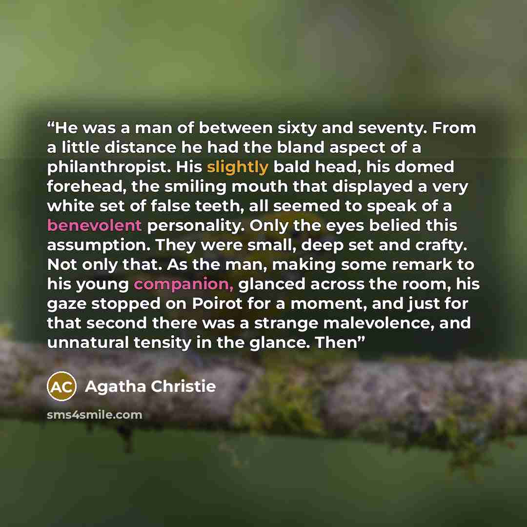 “He was a man of between sixty and seventy. From a little distance he had the bland aspect of a philanthropist. His slightly bald head, his domed forehead, the smiling mouth that displayed a very white set of false teeth, all seemed to speak of a benevolent personality. Only the eyes belied this…” quote by Agatha Christie