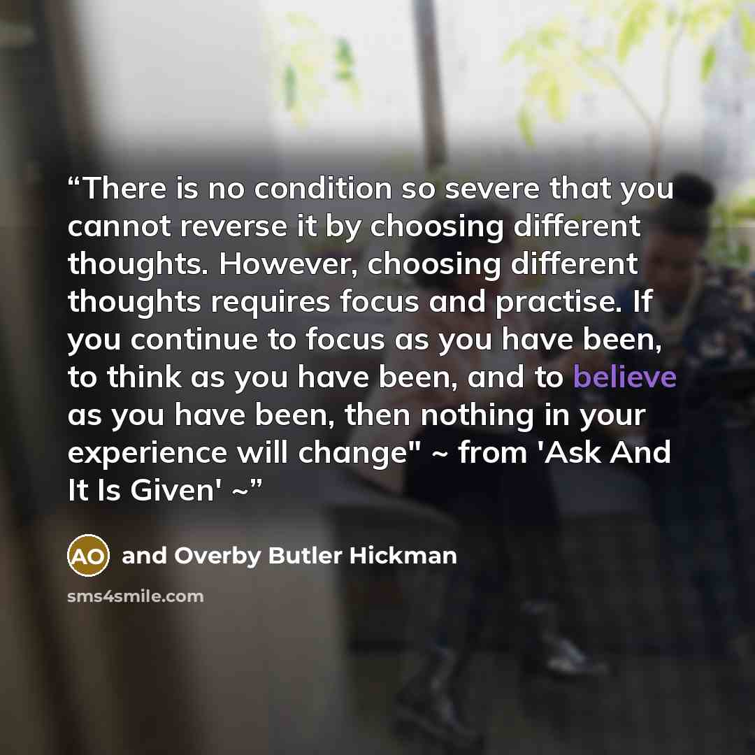 “There is no condition so severe that you cannot reverse it by choosing different thoughts. However, choosing different thoughts requires focus and practise. If you continue to focus as you have been, to think as you have been, and to believe as you have been, then nothing in your experience will…” quote by and Overby Butler Hickman