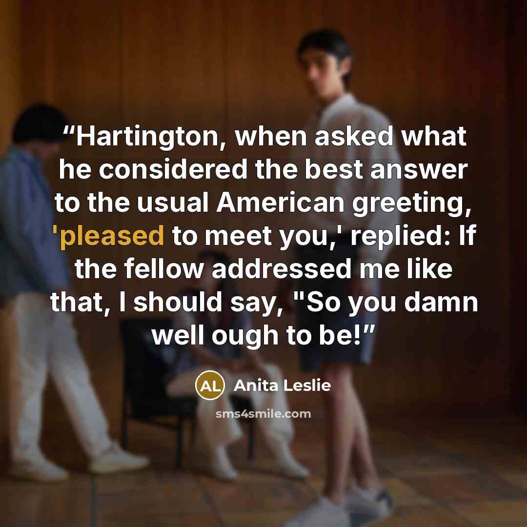 “Hartington, when asked what he considered the best answer to the usual American greeting, 'pleased to meet you,' replied: If the fellow addressed me like that, I should say, "So you damn well ough to be!” quote by Anita Leslie
