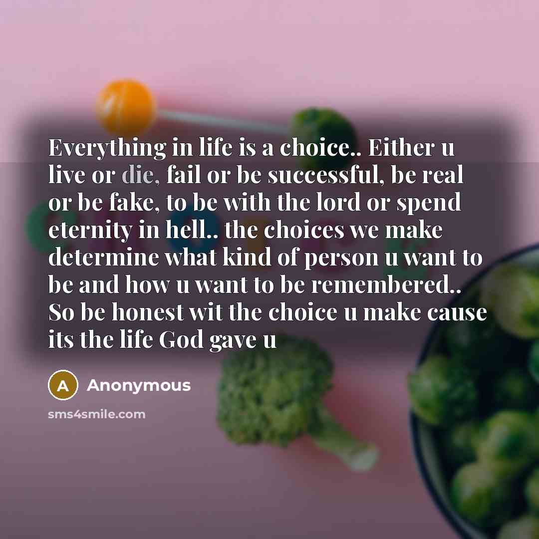 “Everything in life is a choice.. Either u live or die, fail or be successful, be real or be fake, to be with the lord or spend eternity in hell.. the choices we make determine what kind of person u want to be and how u want to be remembered.. So be honest wit the choice u make cause its the life…” quote by Anonymous