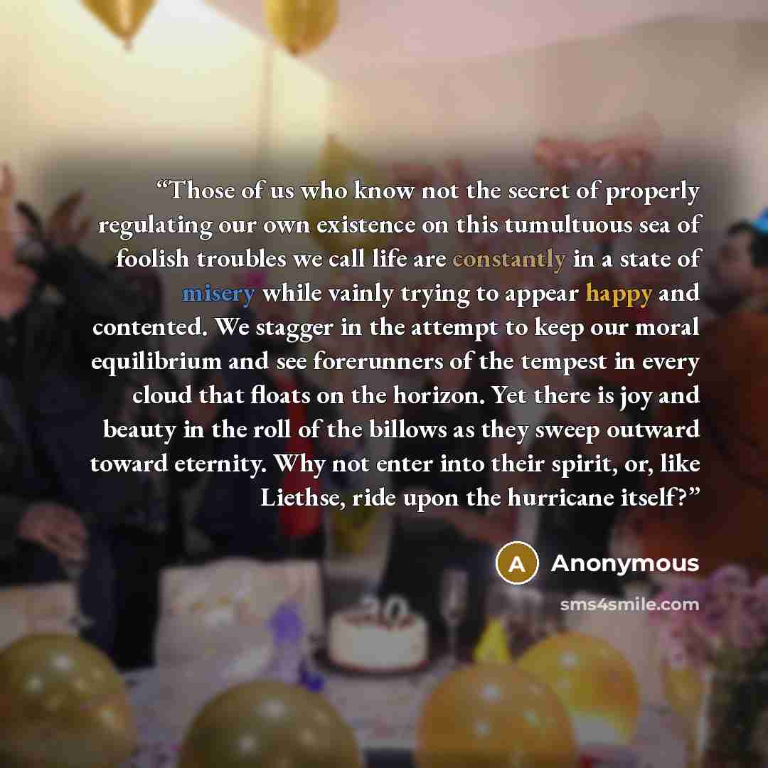 “Those of us who know not the secret of properly regulating our own existence on this tumultuous sea of foolish troubles we call life are constantly in a state of misery while vainly trying to appear happy and contented. We stagger in the attempt to keep our moral equilibrium and see forerunners of…” quote by Anonymous