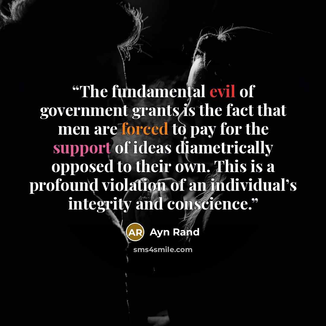 “The fundamental evil of government grants is the fact that men are forced to pay for the support of ideas diametrically opposed to their own. This is a profound violation of an individual’s integrity and conscience.” quote by Ayn Rand