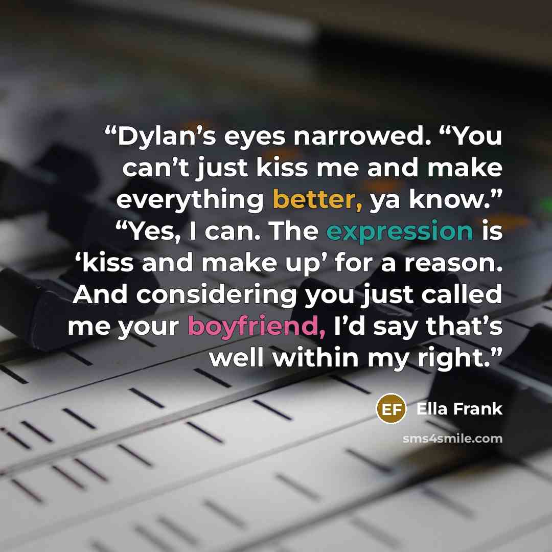 “Dylan’s eyes narrowed. “You can’t just kiss me and make everything better, ya know.” “Yes, I can. The expression is ‘kiss and make up’ for a reason. And considering you just called me your boyfriend, I’d say that’s well within my right.” quote by Ella Frank