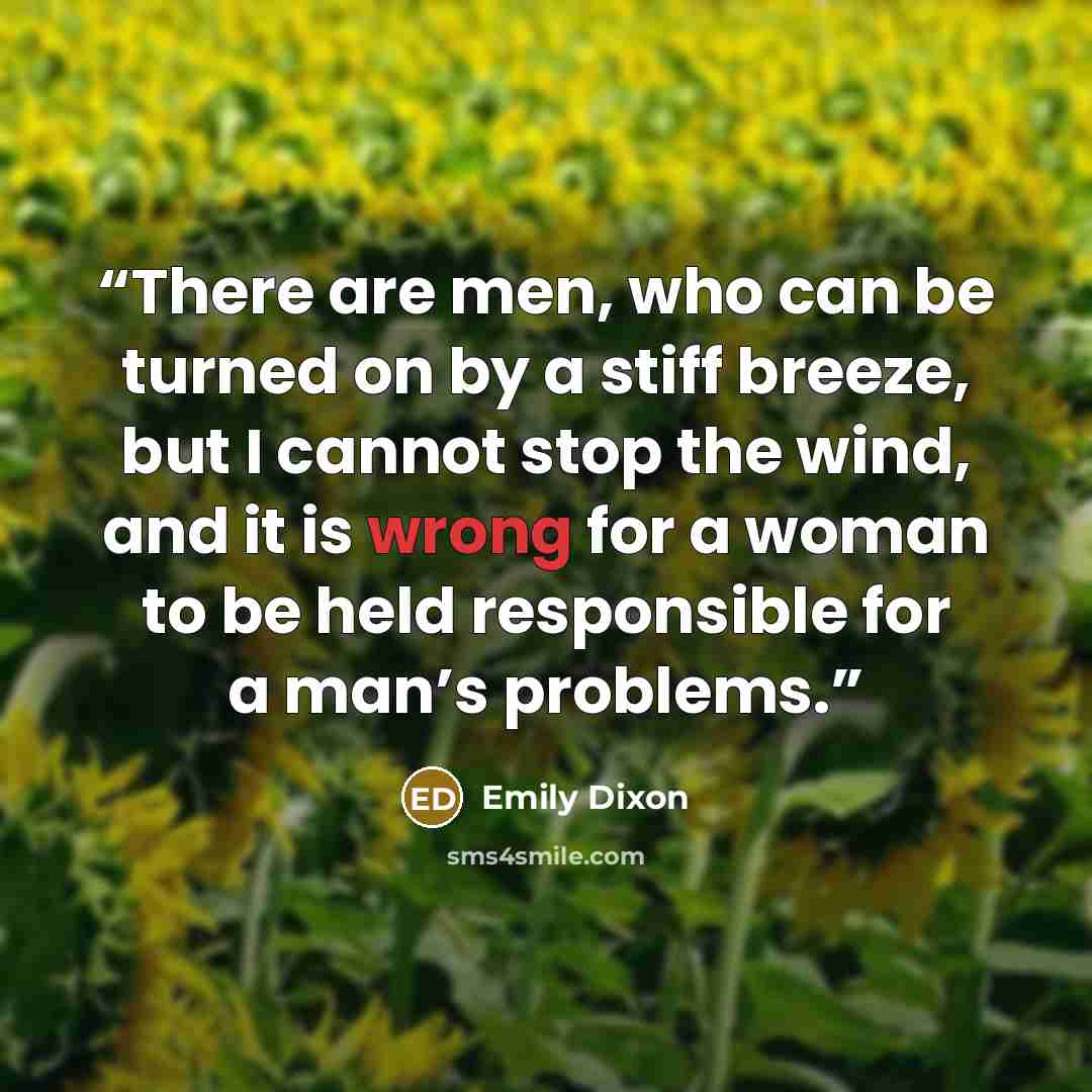 “There are men, who can be turned on by a stiff breeze, but I cannot stop the wind, and it is wrong for a woman to be held responsible for a man’s problems.” quote by Emily Dixon