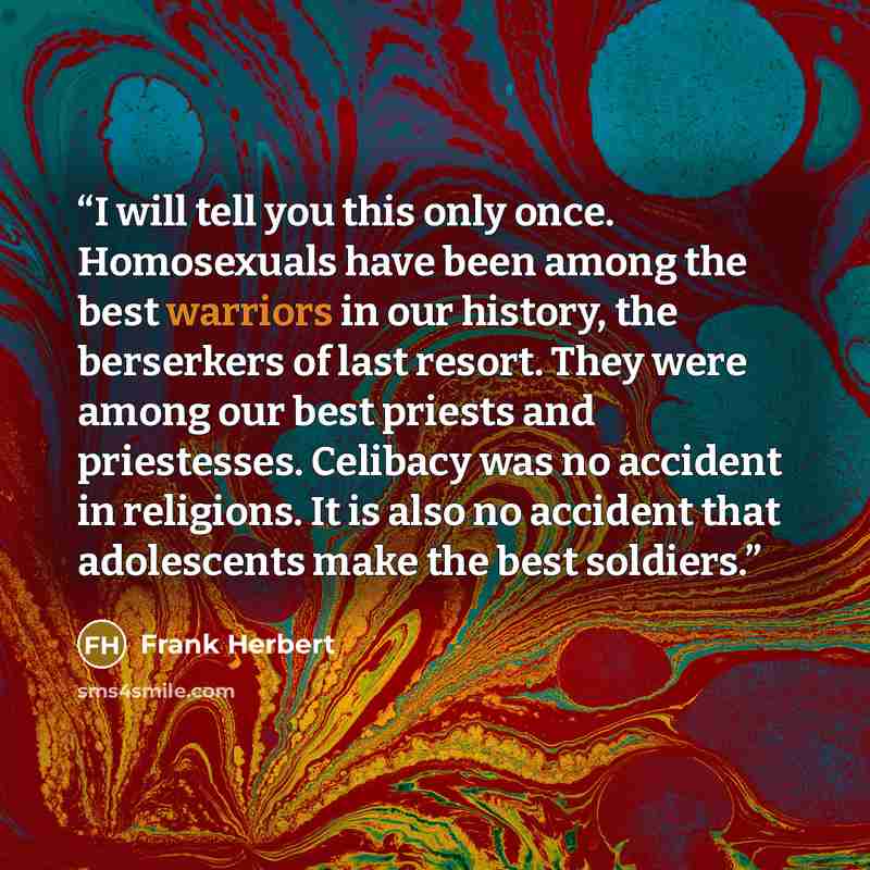 “I will tell you this only once. Homosexuals have been among the best warriors in our history, the berserkers of last resort. They were among our best priests and priestesses. Celibacy was no accident in religions. It is also no accident that adolescents make the best soldiers.” quote by Frank Herbert