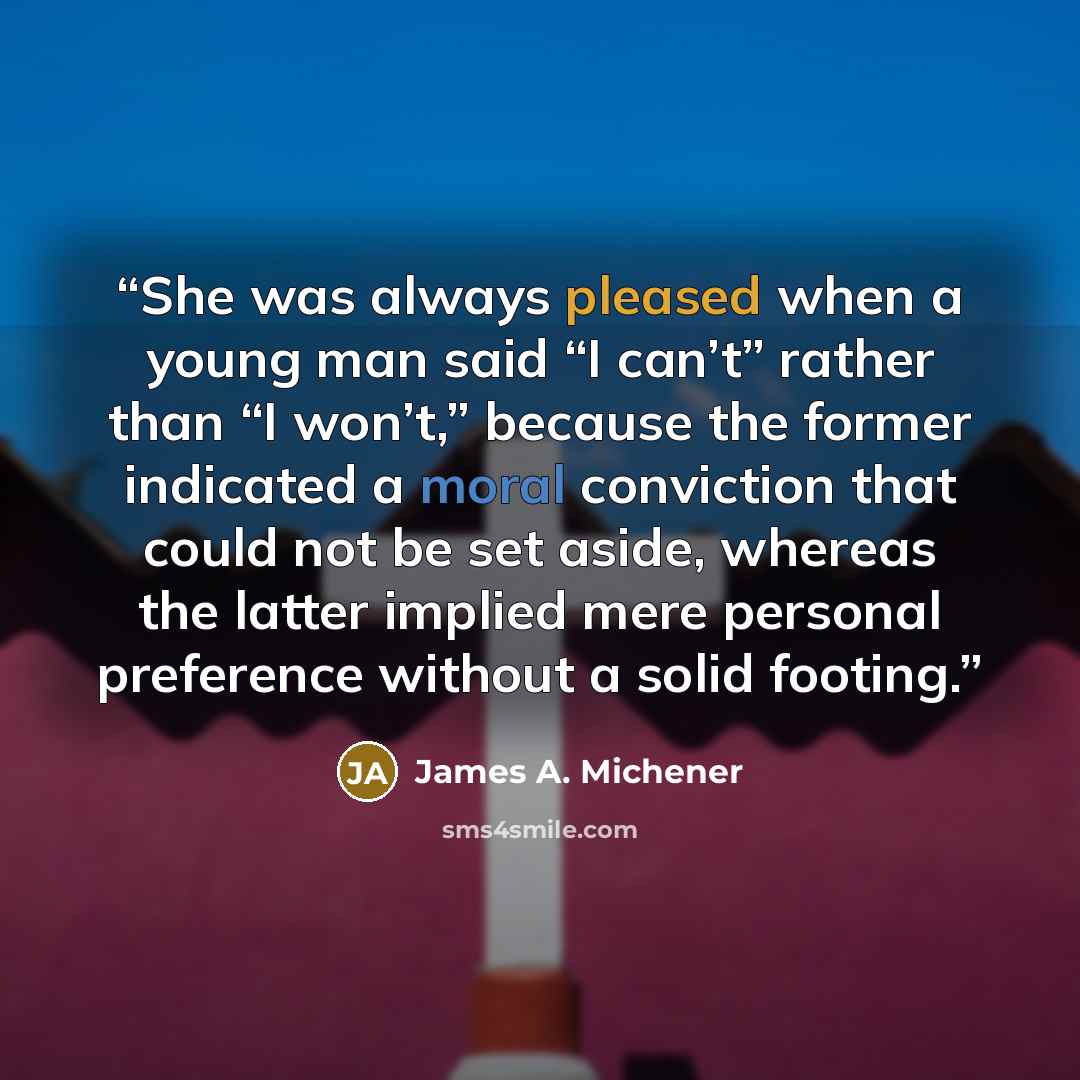 “She was always pleased when a young man said “I can’t” rather than “I won’t,” because the former indicated a moral conviction that could not be set aside, whereas the latter implied mere personal preference without a solid footing.” quote by James A. Michener