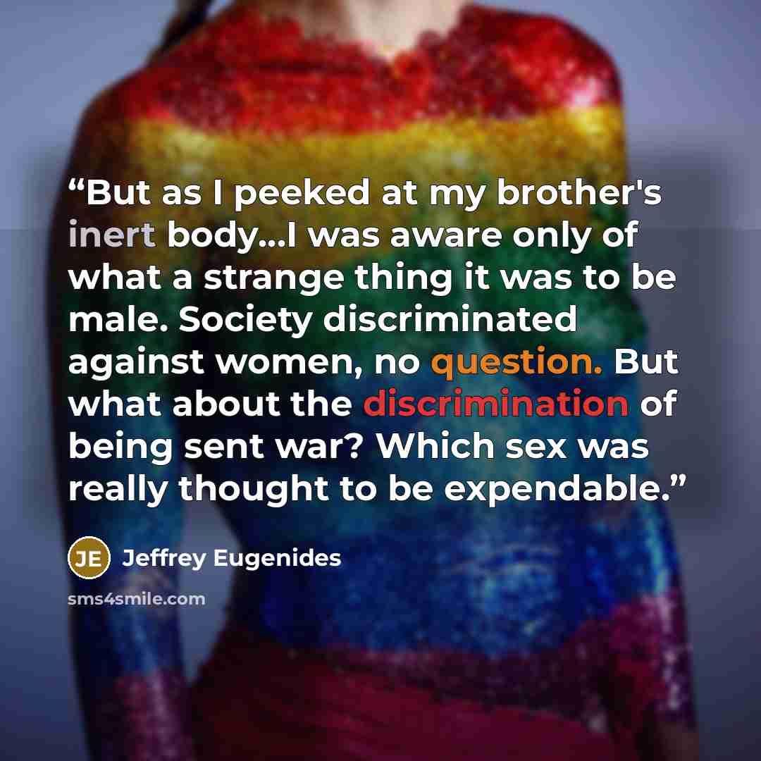 “But as I peeked at my brother's inert body…I was aware only of what a strange thing it was to be male. Society discriminated against women, no question. But what about the discrimination of being sent war? Which sex was really thought to be expendable.” quote by Jeffrey Eugenides