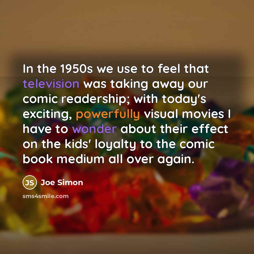 “In the 1950s we use to feel that television was taking away our comic readership; with today's exciting, powerfully visual movies I have to wonder about their effect on the kids' loyalty to the comic book medium all over again.” quote by Joe Simon