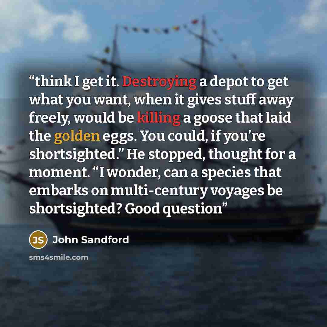 “think I get it. Destroying a depot to get what you want, when it gives stuff away freely, would be killing a goose that laid the golden eggs. You could, if you’re shortsighted.” He stopped, thought for a moment. “I wonder, can a species that embarks on multi-century voyages be shortsighted? Good…” quote by John Sandford