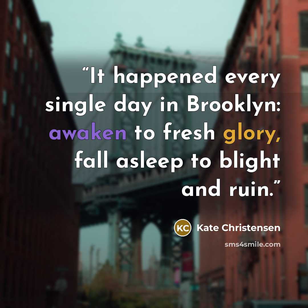 “It happened every single day in Brooklyn: awaken to fresh glory, fall asleep to blight and ruin.” quote by Kate Christensen