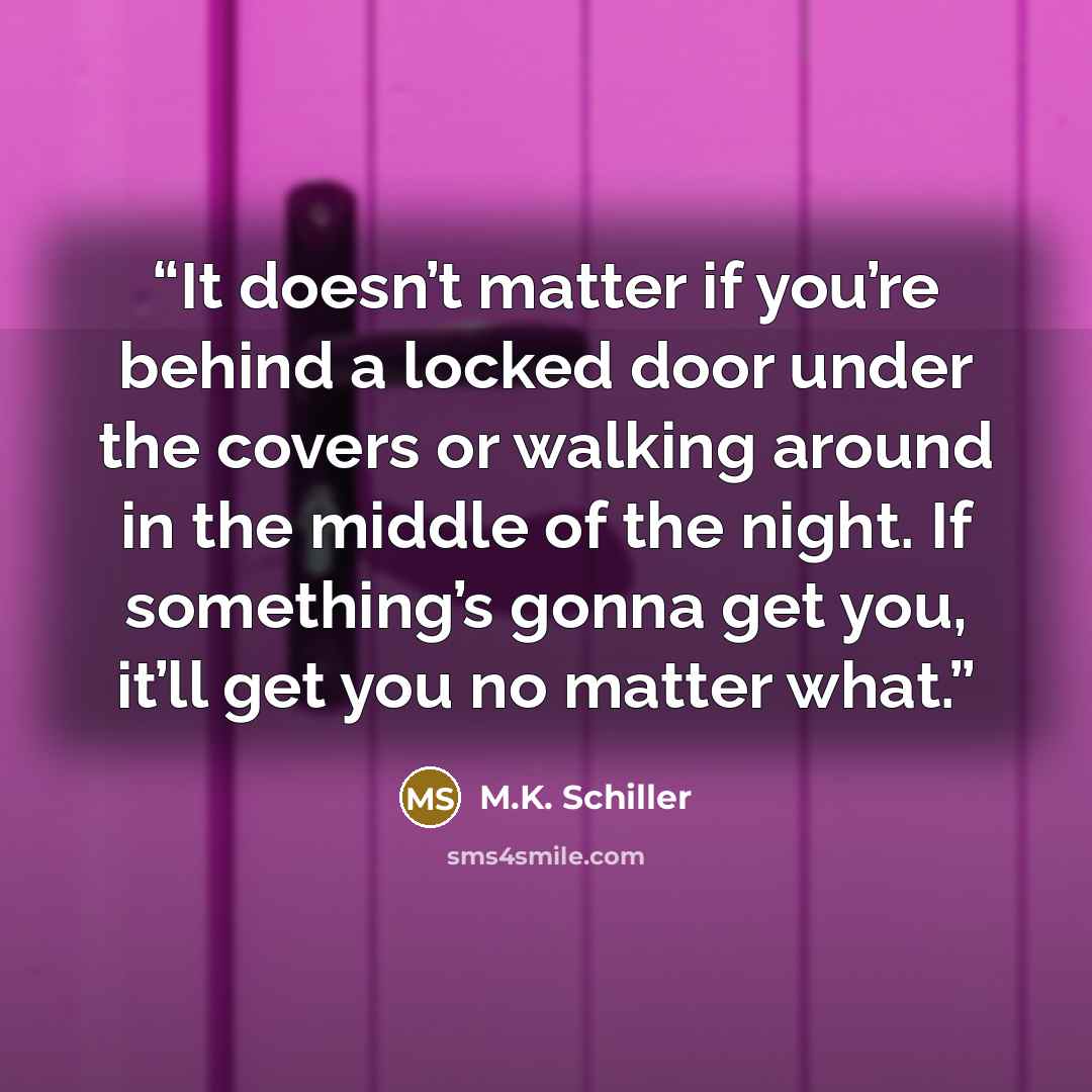 “It doesn’t matter if you’re behind a locked door under the covers or walking around in the middle of the night. If something’s gonna get you, it’ll get you no matter what.” quote by M.K. Schiller