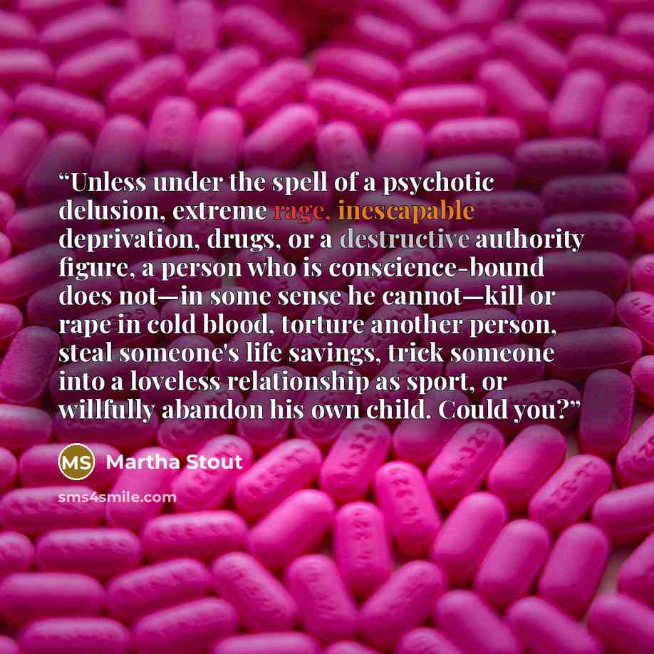 “Unless under the spell of a psychotic delusion, extreme rage, inescapable deprivation, drugs, or a destructive authority figure, a person who is conscience-bound does not—in some sense he cannot—kill or rape in cold blood, torture another person, steal someone's life savings, trick someone into a…” quote by Martha Stout