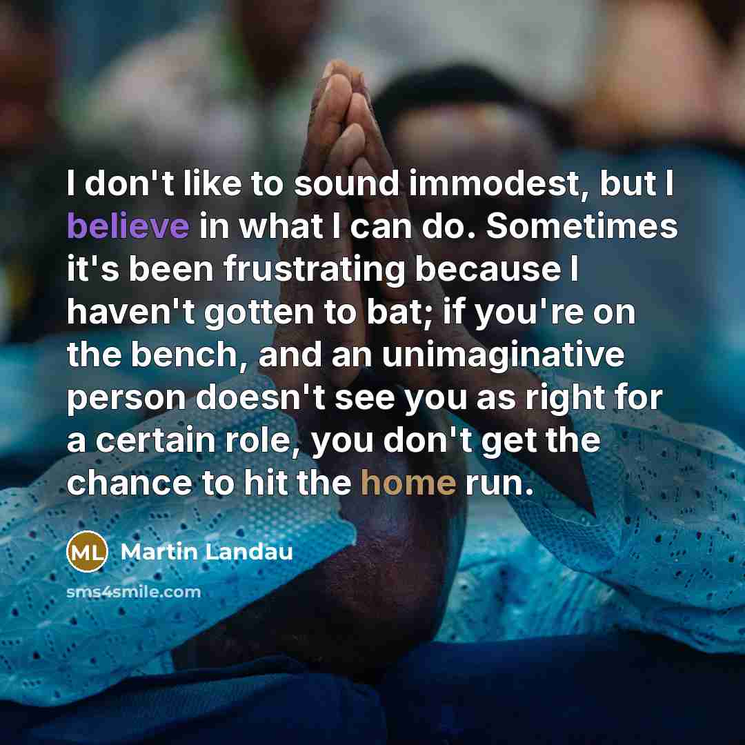 “I don't like to sound immodest, but I believe in what I can do. Sometimes it's been frustrating because I haven't gotten to bat; if you're on the bench, and an unimaginative person doesn't see you as right for a certain role, you don't get the chance to hit the home run.” quote by Martin Landau
