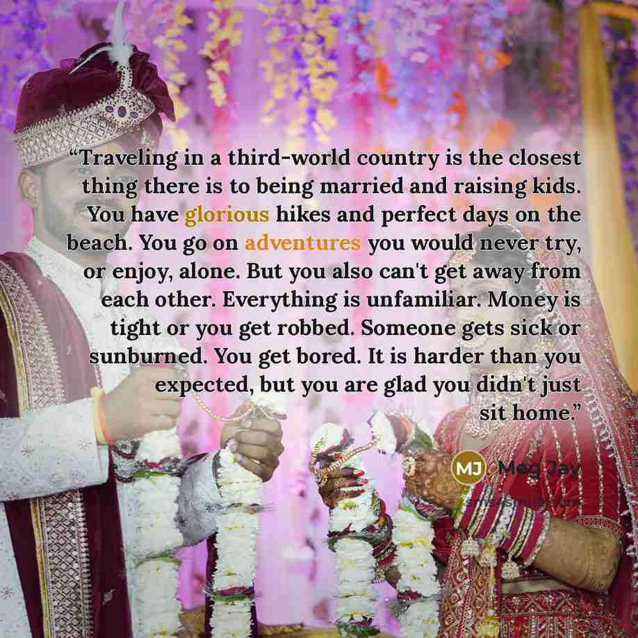 “Traveling in a third-world country is the closest thing there is to being married and raising kids. You have glorious hikes and perfect days on the beach. You go on adventures you would never try, or enjoy, alone. But you also can't get away from each other. Everything is unfamiliar. Money is…” quote by Meg Jay