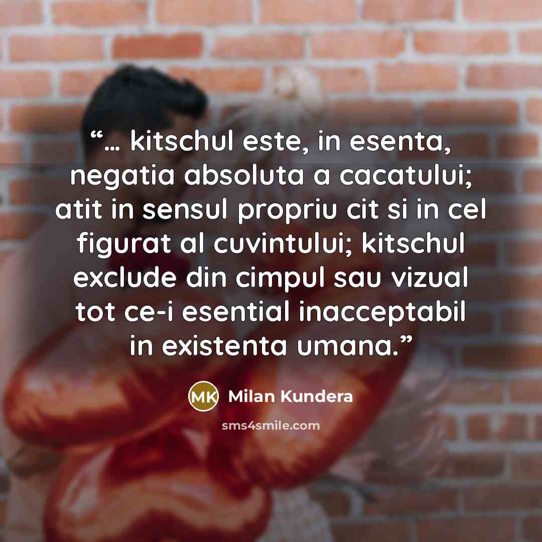 “… kitschul este, in esenta, negatia absoluta a cacatului; atit in sensul propriu cit si in cel figurat al cuvintului; kitschul exclude din cimpul sau vizual tot ce-i esential inacceptabil in existenta umana.” quote by Milan Kundera
