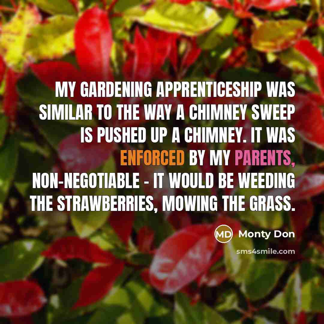 “My gardening apprenticeship was similar to the way a chimney sweep is pushed up a chimney. It was enforced by my parents, non-negotiable - it would be weeding the strawberries, mowing the grass.” quote by Monty Don