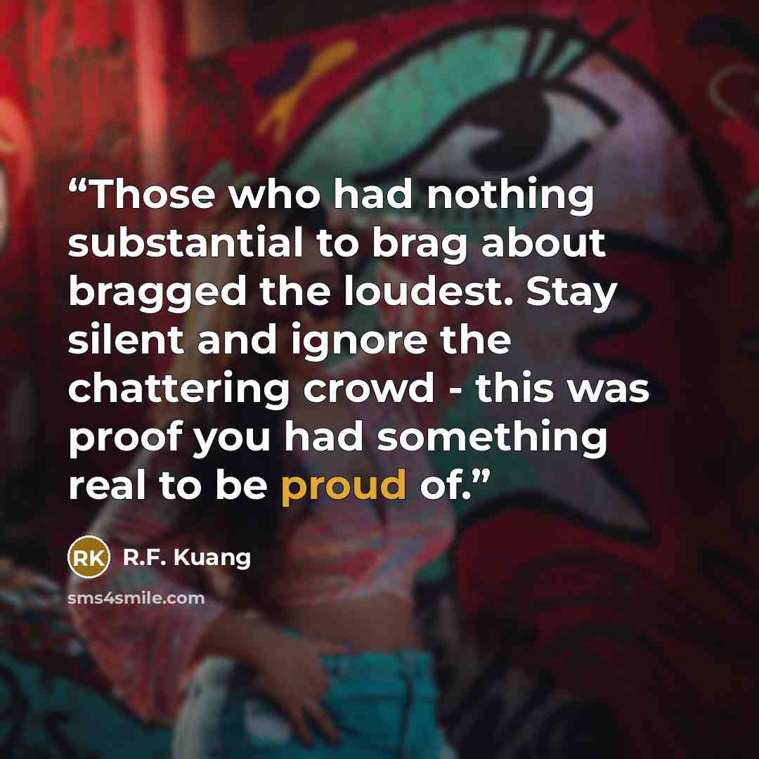 “Those who had nothing substantial to brag about bragged the loudest. Stay silent and ignore the chattering crowd - this was proof you had something real to be proud of.” quote by R.F. Kuang