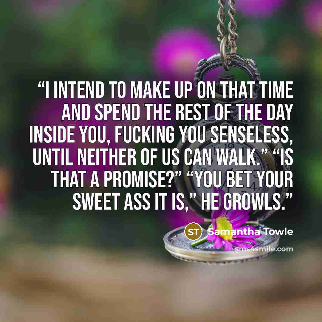 “I intend to make up on that time and spend the rest of the day inside you, fucking you senseless, until neither of us can walk.” “Is that a promise?” “You bet your sweet ass it is,” he growls.” quote by Samantha Towle