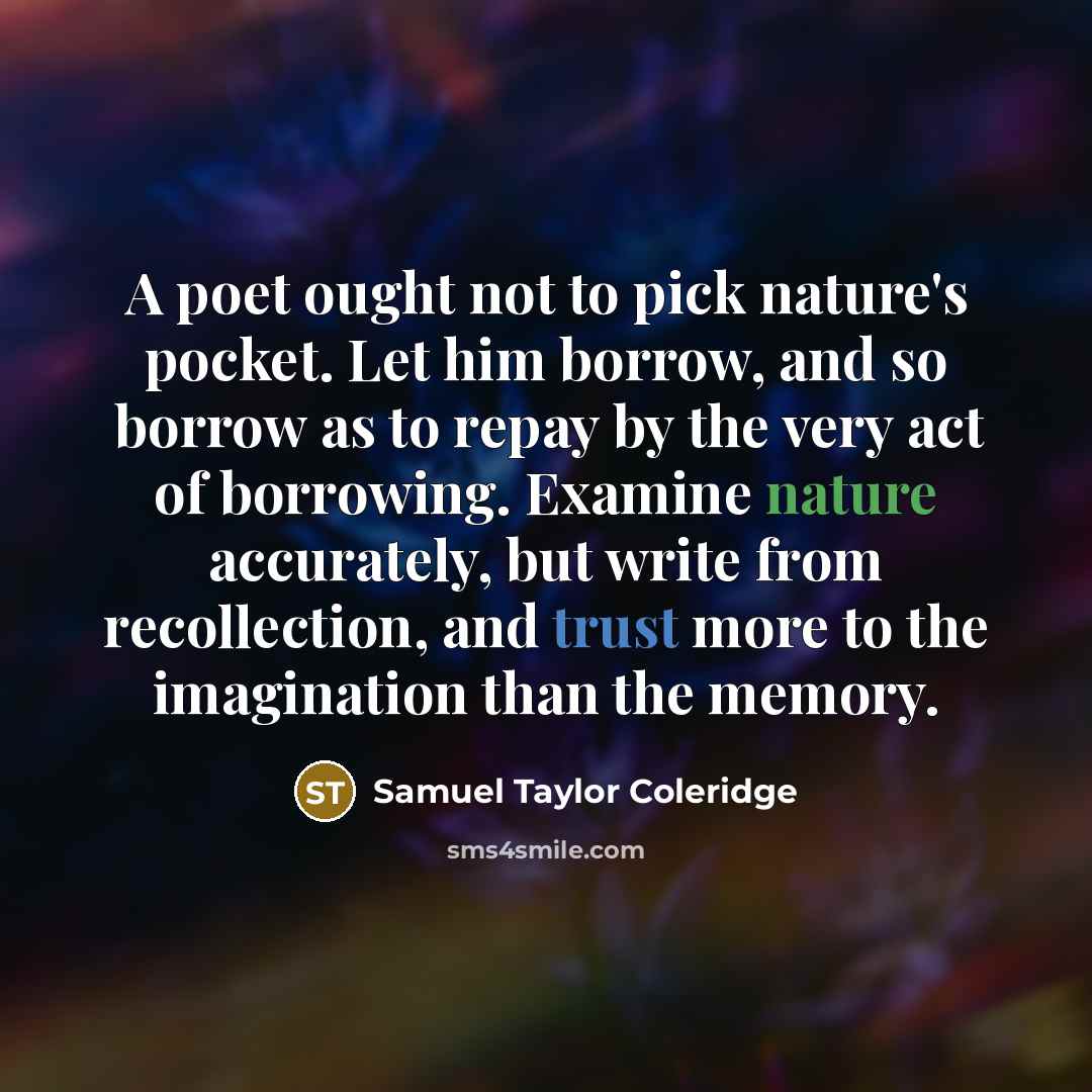 “A poet ought not to pick nature's pocket. Let him borrow, and so borrow as to repay by the very act of borrowing. Examine nature accurately, but write from recollection, and trust more to the imagination than the memory.” quote by Samuel Taylor Coleridge