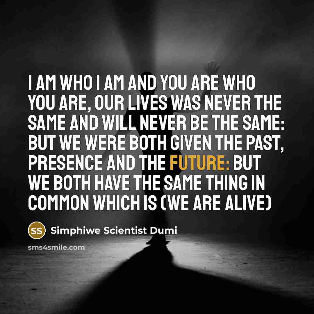 “I am who I am and you are who you are, our lives was never the same and will never be the same: but we were both given the past, presence and the future: but we both have the same thing in common which is (we are alive)” quote by Simphiwe Scientist Dumi