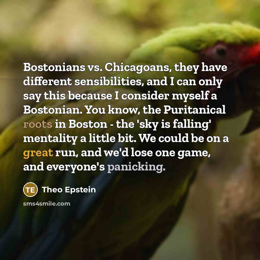“Bostonians vs. Chicagoans, they have different sensibilities, and I can only say this because I consider myself a Bostonian. You know, the Puritanical roots in Boston - the 'sky is falling' mentality a little bit. We could be on a great run, and we'd lose one game, and everyone's panicking.” quote by Theo Epstein