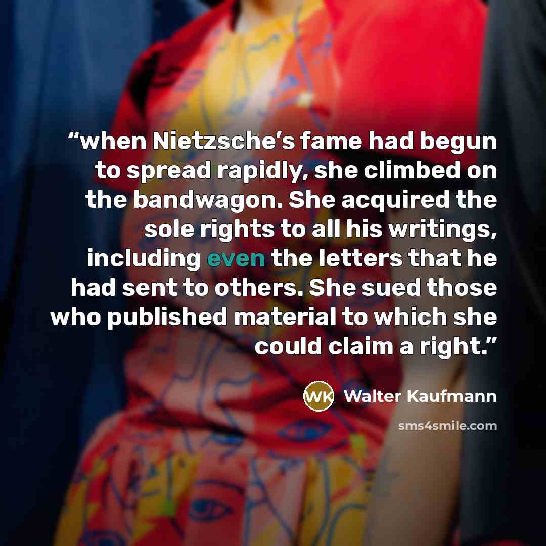 “when Nietzsche’s fame had begun to spread rapidly, she climbed on the bandwagon. She acquired the sole rights to all his writings, including even the letters that he had sent to others. She sued those who published material to which she could claim a right.” quote by Walter Kaufmann