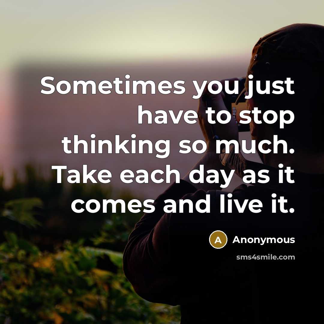 “Sometimes you just have to stop thinking so much. Take each day as it comes and live it.” quote by Anonymous