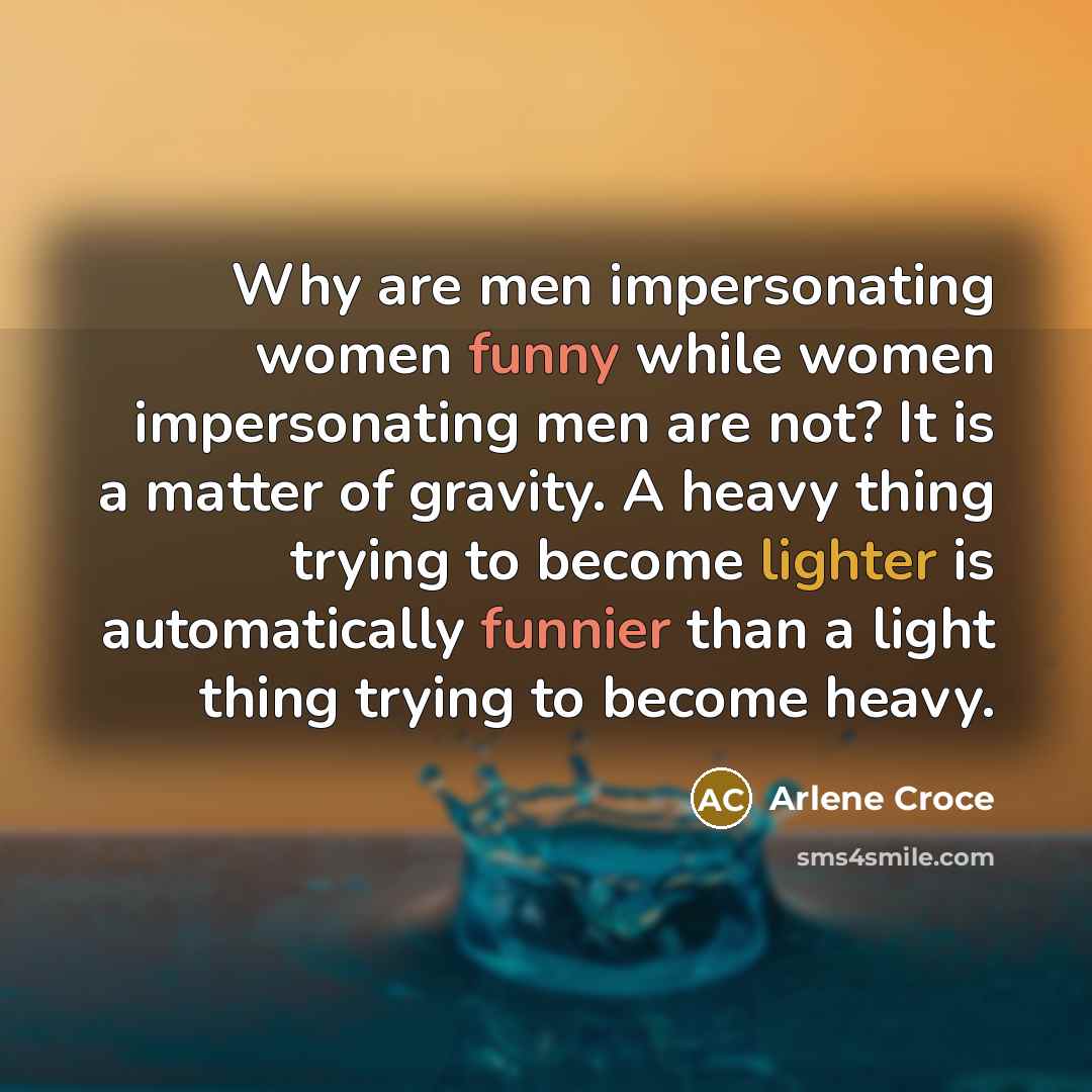“Why are men impersonating women funny while women impersonating men are not? It is a matter of gravity. A heavy thing trying to become lighter is automatically funnier than a light thing trying to become heavy.” quote by Arlene Croce