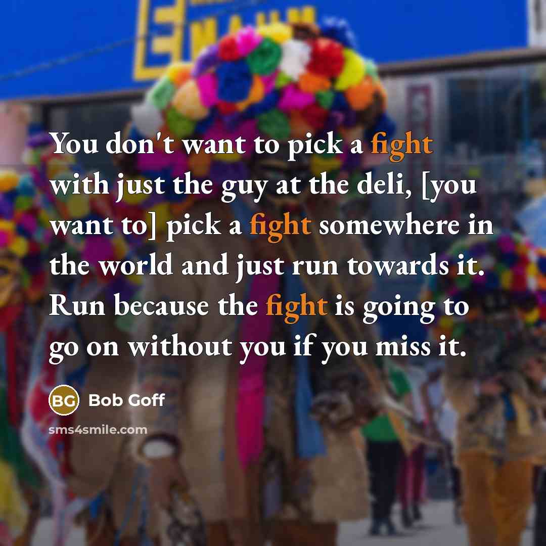 “You don't want to pick a fight with just the guy at the deli, [you want to] pick a fight somewhere in the world and just run towards it. Run because the fight is going to go on without you if you miss it.” quote by Bob Goff