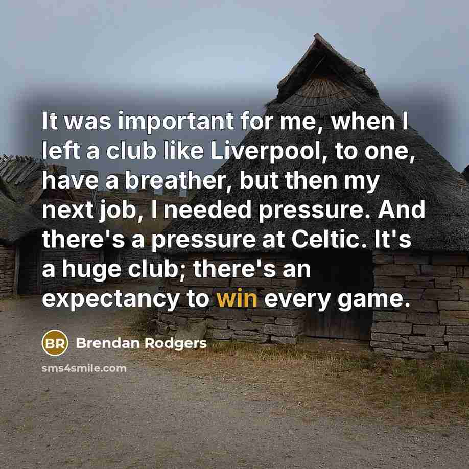 “It was important for me, when I left a club like Liverpool, to one, have a breather, but then my next job, I needed pressure. And there's a pressure at Celtic. It's a huge club; there's an expectancy to win every game.” quote by Brendan Rodgers